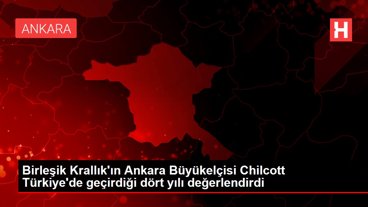 Birleşik Krallık’ın Ankara Büyükelçisi Chilcott Türkiye’de geçirdiği dört yılı değerlendirdi